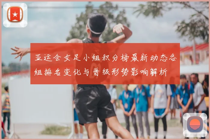 亚运会女足小组积分榜最新动态各组排名变化与晋级形势影响解析