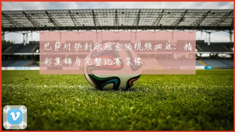 巴萨对热刺欧冠全场视频回放：精彩集锦与完整比赛录像