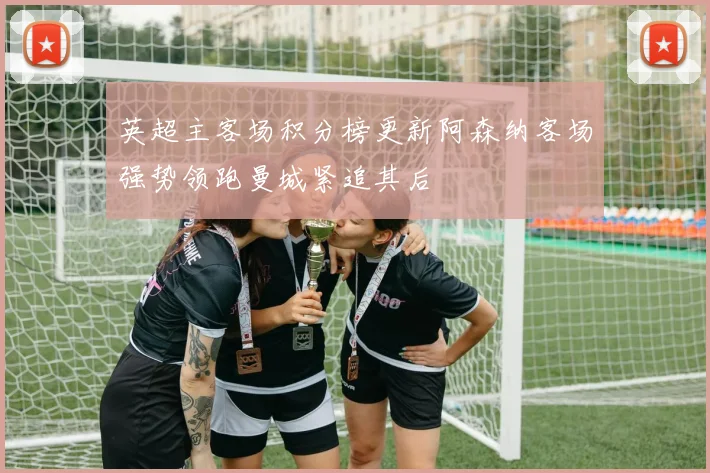 英超主客场积分榜更新阿森纳客场强势领跑曼城紧追其后