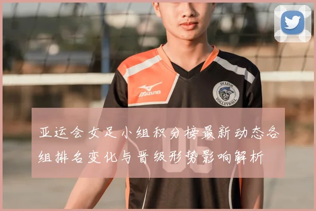 亚运会女足小组积分榜最新动态各组排名变化与晋级形势影响解析