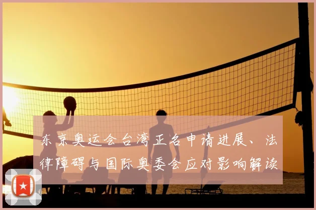东京奥运会台湾正名申请进展、法律障碍与国际奥委会应对影响解读
