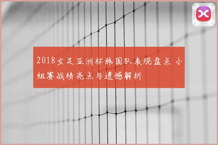 2018女足亚洲杯韩国队表现盘点 小组赛战绩亮点与遗憾解析