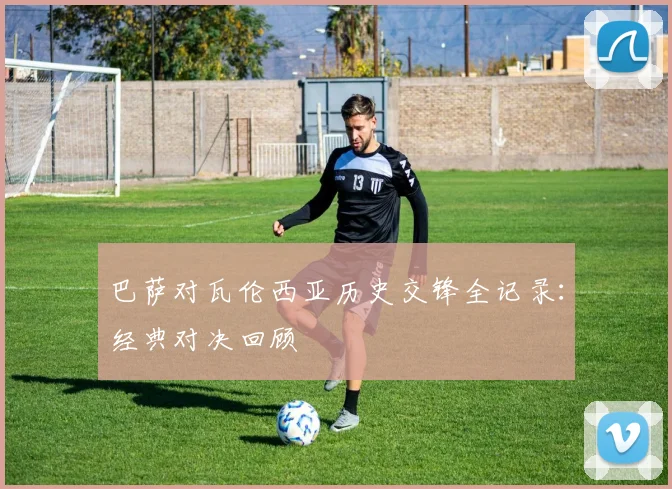 巴萨对瓦伦西亚历史交锋全记录：经典对决回顾