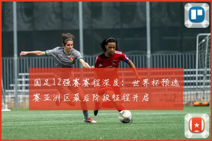 国足12强赛赛程深度：世界杯预选赛亚洲区最后阶段征程开启