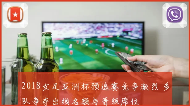 2018女足亚洲杯预选赛竞争激烈 多队争夺出线名额与晋级席位