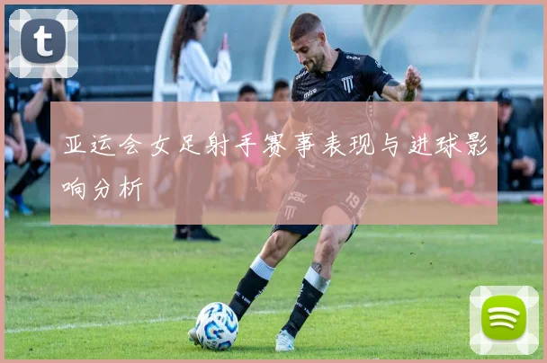 亚运会女足射手赛事表现与进球影响分析