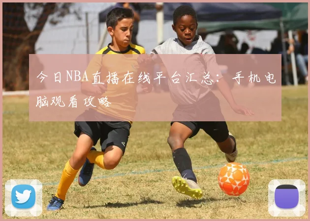 今日NBA直播在线平台汇总：手机电脑观看攻略