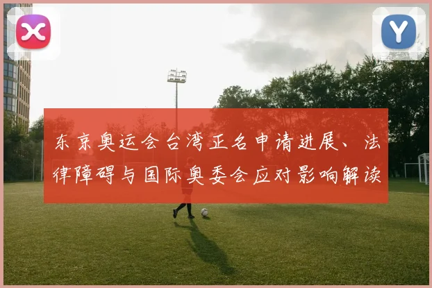 东京奥运会台湾正名申请进展、法律障碍与国际奥委会应对影响解读