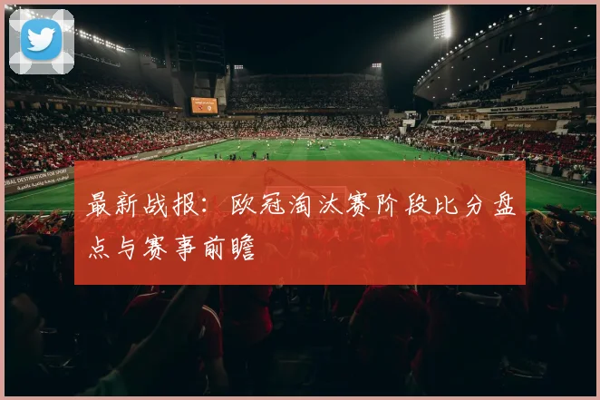 最新战报：欧冠淘汰赛阶段比分盘点与赛事前瞻