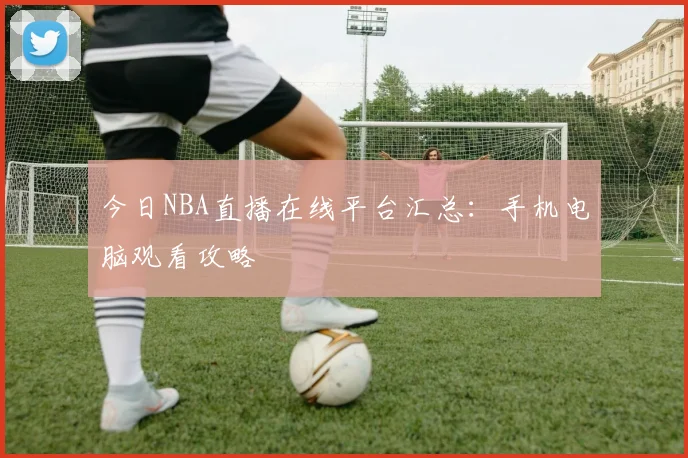 今日NBA直播在线平台汇总：手机电脑观看攻略