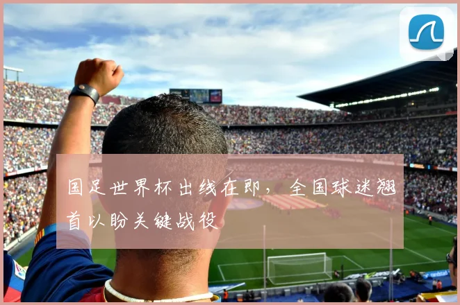 国足世界杯出线在即，全国球迷翘首以盼关键战役