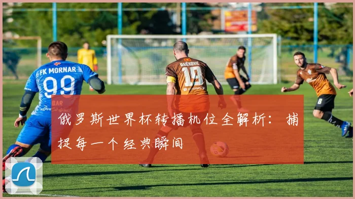 俄罗斯世界杯转播机位全解析：捕捉每一个经典瞬间
