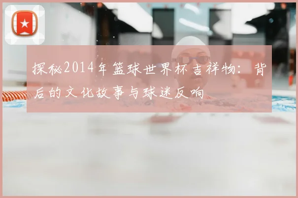 探秘2014年篮球世界杯吉祥物：背后的文化故事与球迷反响
