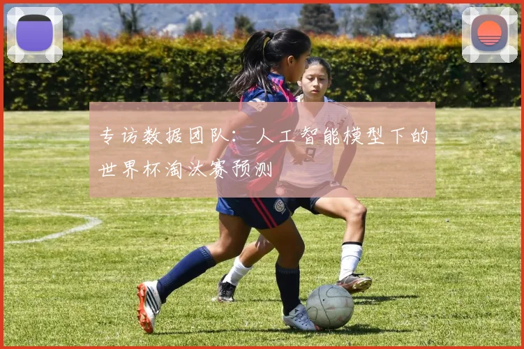 专访数据团队:人工智能模型下的世界杯淘汰赛预测