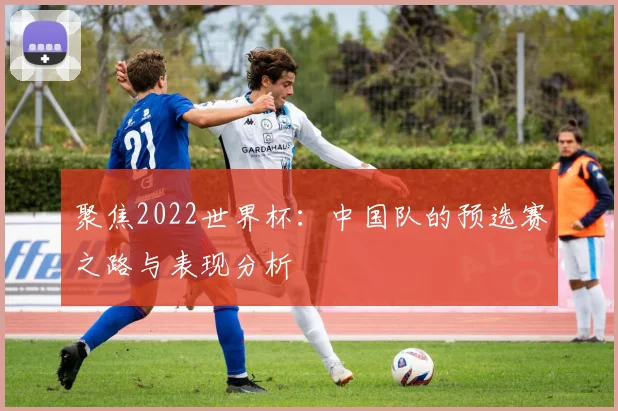 聚焦2022世界杯：中国队的预选赛之路与表现分析