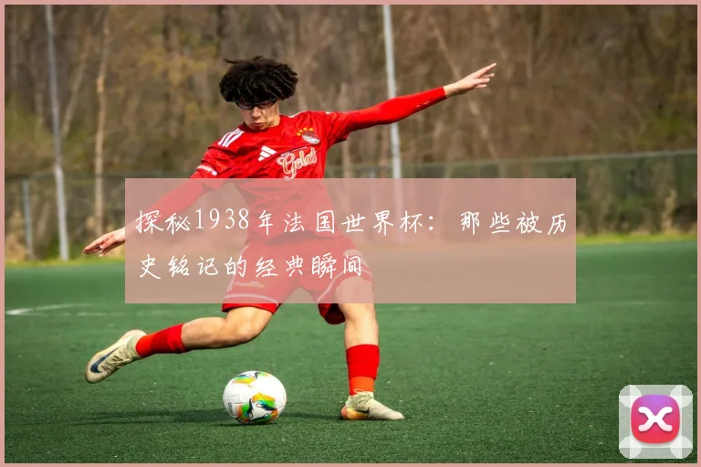 探秘1938年法国世界杯：那些被历史铭记的经典瞬间
