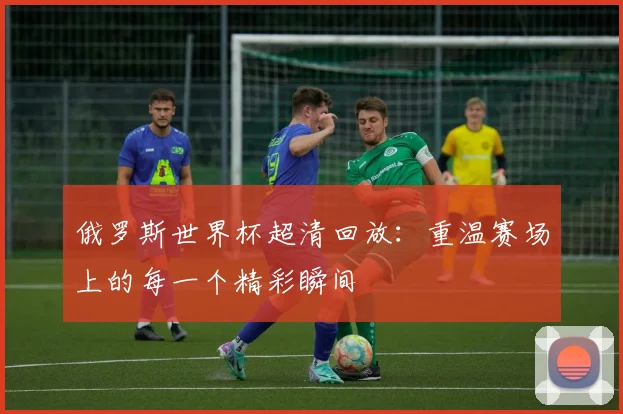 俄罗斯世界杯超清回放：重温赛场上的每一个精彩瞬间