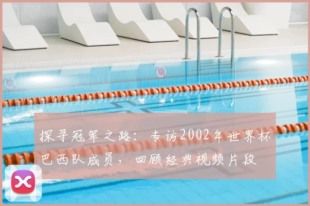 探寻冠军之路：专访2002年世界杯巴西队成员，回顾经典视频片段