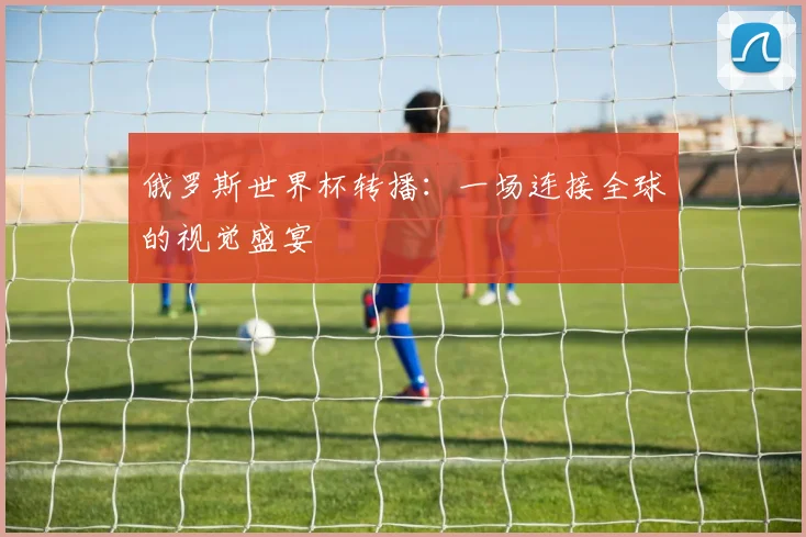 俄罗斯世界杯转播：一场连接全球的视觉盛宴