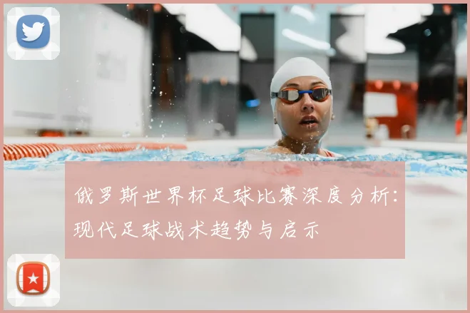 俄罗斯世界杯足球比赛深度分析：现代足球战术趋势与启示
