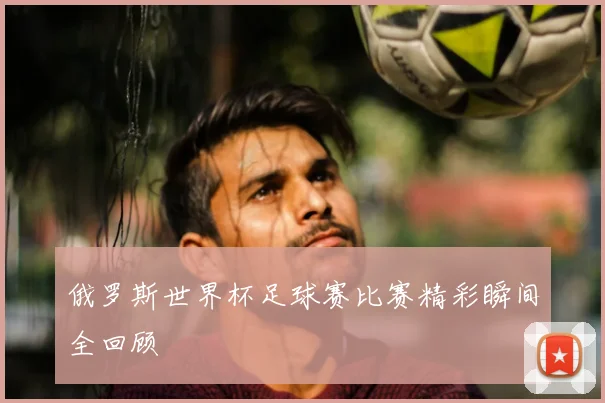 俄罗斯世界杯足球赛比赛精彩瞬间全回顾