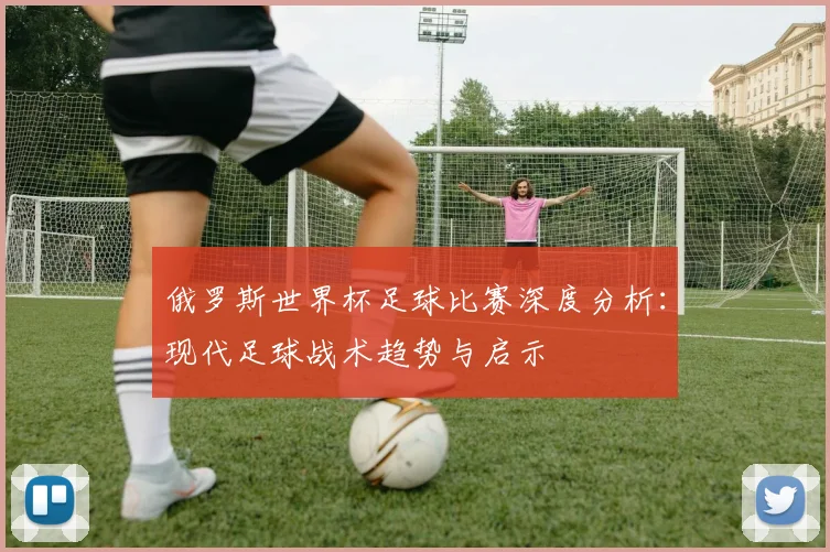 俄罗斯世界杯足球比赛深度分析:现代足球战术趋势与启示